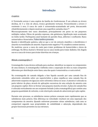 Terminalia Cortex
                                     Introdução

A espécie:

A Terminalia sericea é uma espécie da família de Combretaceae. É um arbusto ou árvore
decídua, de 3 a 12m de altura, tronco geralmente tortuoso. Provavelmente a árvore é
resistente à seca. A casca do caule é acinzentada-acastanhada até preta, descascando
cilindriformemente e depois mostram uma superfície castanha clara. (4)
Microscopicamente tem vasos abundante, principalmente em pares ou em pequenos
múltiplos radiais. Fibras de paredes espessas, não gelatinosa, lignificação mais acentuada
no lenho tardio. Parênquima axial bastante de paredes finas, aliforme e confluente. Raios
unisseriados e bisseriados. Tubos tanífera presente.
Quanto á identificação química, sabe-se que a cor do extracto etanólico e clorofórmico é
amarelo ou tonalidades de amarelo. Espuma teste negativo.(6) E a madeira contem taninos.
Na medicina, usa-se a casca do caule para tratar problemas de hemorróides e dores de
estômago. Na África Austral e Oriental usa-se casca moída para tratar diabetes. Em Angola
usa-se a casca do tronco para tratar diarréias em crianças.


Método croamtográfico (2)

Cromatografia é uma técnica utilizada para analisar, identificar ou separar os componentes
de uma mistura. A cromatografia é definida como a separação de dois ou mais compostos
diferentes por distribuição entre fases, uma das quais é estacionária a e outra móvel.

Na cromatografia de camada delgada a fase líquida ascende por uma camada fina do
adsorvente estendida sobre um suporte.Sobre a placa espalha-se uma camada fina de
adsorvente suspenso em água (ou outro solvente) e deixa-se secar. A amostra é colocada na
parte inferior da placa, através de aplicações sucessivas de uma solução da amostra com
um pequeno capilar. Deve-se formar uma pequena mancha circular. A placa de camada fina
é colocada verticalmente em um recipiente fechado (cuba cromatográfica) que contém uma
pequena quantidade de solvente, e este eluirá pela camada do adsorvente por ação capilar.

Durante este processo, as substâncias menos polares avançam mais rapidamente que as
substâncias mais polares. Esta diferença na velocidade resultará em uma separação dos
componentes da amostra. Quando estiverem presentes várias substâncias, cada uma se
comportará segundo suas propriedades de solubilidade e adsorção, dependendo dos
grupos funcionais presentes na sua estrutura.




3|
 