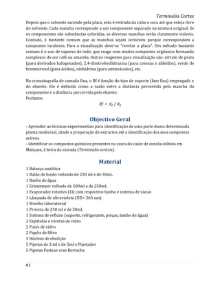 Terminalia Cortex
Depois que o solvente ascende pela placa, esta é retirada da cuba e seca até que esteja livre
do solvente. Cada mancha corresponde a um componente separado na mistura original. Se
os componentes são substâncias coloridas, as diversas manchas serão claramente visíveis.
Contudo, é bastante comum que as manchas sejam invisíveis porque correspondem a
compostos incolores. Para a visualização deve-se "revelar a placa". Um método bastante
comum é o uso de vapores de iodo, que reage com muitos compostos orgânicos formando
complexos de cor café ou amarela. Outros reagentes para visualização são: nitrato de prata
(para derivados halogenados), 2,4-dinitrofenilidrazina (para cetonas e aldeídos), verde de
bromocresol (para ácidos), ninhidrina (para aminoácidos), etc.

Na cromatografia de camada fina, o Rf é função do tipo de suporte (fase fixa) empregado e
do eluente. Ele é definido como a razão entre a distância percorrida pela mancha do
componente e a distância percorrida pelo eluente.
Portanto:
                                       Rf = dc / ds


                                   Objectivo Geral
- Aprender as técnicas experimentais para identificação de uma parte duma determinada
planta medicinal, desde a preparação de extractos até a identificação dos seus compostos
activos.
- Identificar os compostos químicos presentes na casca do caule de conola colhida em
Maluane, à beira da estrada (Terminalia sericea).

                                        Material
1 Balança analítica
1 Balão de fundo redondo de 250 ml e de 50mL
1 Banho de água
1 Erlenmeyer rolhado de 500ml e de 250mL
1 Evaporador rotativo (1l) com respectivo banho e sistema de vácuo
1 Lâmpada de ultravioleta ( = 365 nm)
1 Moinho laboratorial
1 Proveta de 250 ml e de 50mL
1 Sistema de refluxo (suporte, refrigerante, pinças, banho de água)
2 Espátulas e varetas de vidro
2 Funis de vidro
2 Papéis de filtro
3 Núcleos de ebulição
5 Pipetas de 2 ml e de 5ml e Pipetador
5 Pipetas Pasteur com Borracha


4|
 