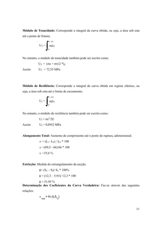 11
Módulo de Tenacidade: Corresponde a integral da curva obtida, ou seja, a área sob esta
até o ponto de fratura.
No entanto, o módulo de tenacidade também pode ser escrito como:
UT = (σe + σr)/2 *ξf
Assim UT = 72,55 MPa
Módulo de Resiliência: Corresponde a integral da curva obtida em regime elástico, ou
seja, a área sob esta até o limite de escoamento.
No entanto, o módulo de resiliência também pode ser escrito como:
Ur = σe2
/2E
Assim Ur = 0,0932 MPa
Alongamento Total: Aumento de comprimento até o ponto de ruptura, adimensional.
∈ = (Lf - L0) / L0 * 100
∈ =(89,5 - 66)/66 * 100
∈ =35,6 %
Estricção: Medida do estrangulamento da secção.
φ= (So – Sf)/ So * 100%
φ = (12,3 – 5,91)/ 12,3 * 100
φ = 51,95 %
Determinação dos Coeficientes da Curva Verdadeira: Faz-se através das seguintes
relações:
∈
real
= ln (L/L
0
)
∫
UT =
0
∈ (r)
σd∈
∫
Ur =
0
∈ (e)
σd∈
 
