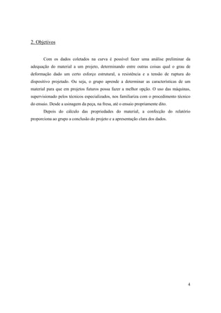 4
2. Objetivos
Com os dados coletados na curva é possível fazer uma análise preliminar da
adequação do material a um projeto, determinando entre outras coisas qual o grau de
deformação dado um certo esforço estrutural, a resistência e a tensão de ruptura do
dispositivo projetado. Ou seja, o grupo aprende a determinar as características de um
material para que em projetos futuros possa fazer a melhor opção. O uso das máquinas,
supervisionado pelos técnicos especializados, nos familiariza com o procedimento técnico
do ensaio. Desde a usinagem da peça, na fresa, até o ensaio propriamente dito.
Depois do cálculo das propriedades do material, a confecção do relatório
proporciona ao grupo a conclusão do projeto e a apresentação clara dos dados.
 