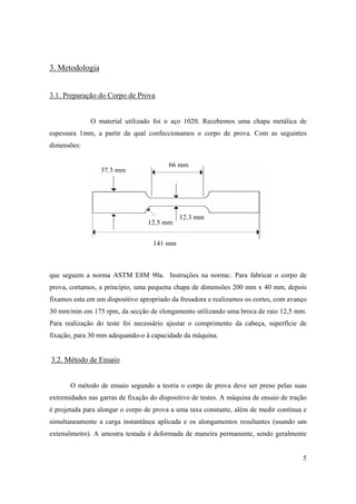 5
3. Metodologia
3.1. Preparação do Corpo de Prova
O material utilizado foi o aço 1020. Recebemos uma chapa metálica de
espessura 1mm, a partir da qual confeccionamos o corpo de prova. Com as seguintes
dimensões:
que seguem a norma ASTM E8M 90a. Instruções na norma:. Para fabricar o corpo de
prova, cortamos, a principio, uma pequena chapa de dimensões 200 mm x 40 mm, depois
fixamos esta em um dispositivo apropriado da fresadora e realizamos os cortes, com avanço
30 mm/min em 175 rpm, da secção de elongamento utilizando uma broca de raio 12,5 mm.
Para realização do teste foi necessário ajustar o comprimento da cabeça, superfície de
fixação, para 30 mm adequando-o à capacidade da máquina.
3.2. Método de Ensaio
O método de ensaio segundo a teoria o corpo de prova deve ser preso pelas suas
extremidades nas garras de fixação do dispositivo de testes. A máquina de ensaio de tração
é projetada para alongar o corpo de prova a uma taxa constante, além de medir contínua e
simultaneamente a carga instantânea aplicada e os alongamentos resultantes (usando um
extensômetro). A amostra testada é deformada de maneira permanente, sendo geralmente
66 mm
12,3 mm
37,3 mm
141 mm
12,5 mm
 