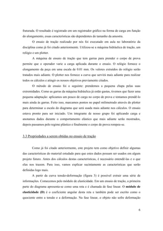 6
fraturada. O resultado é registrado em um registrador gráfico na forma de carga em função
do alongamento, essas características são dependentes do tamanho da amostra.
O ensaio de tração realizado por nós foi executado em aula no laboratório da
disciplina como já foi citado anteriormente. Utilizou-se a máquina hidráulica de tração, um
relógio e um plotter.
A máquina de ensaio de tração que tem garras para prender o corpo de prova
permite que o operador varie a carga aplicada durante o ensaio. O relógio fornece o
elongamento da peça em uma escala de 0.01 mm. Os valores extraídos do relógio serão
tratados mais adiante. O plotter nos fornece a curva que servirá mais adiante para realizar
todos os cálculos e atingir os nossos objetivos previamente citados.
O método de ensaio foi o seguinte: prendemos a pequena chapa pelas suas
extremidades. Como as garras da máquina hidráulica já estão gastas, tivemos que fazer uma
pequena adaptação: aplicamos um pouco de carga no corpo de prova e tentamos prendê-lo
mais ainda às garras. Feito isso, marcamos pontos no papel milimetrado através do plotter
para determinar a escala do diagrama que será usada mais adiante nos cálculos. O ensaio
estava pronto para ser iniciado. Um integrante de nosso grupo foi aplicando carga e
anotamos dados durante o comportamento elástico que mais adiante serão mostrados,
depois passamos pelo regime plástico e finalmente o corpo de prova rompeu-se.
3.3 Propriedades a serem obtidas no ensaio de tração
Como já foi citado anteriormente, este projeto tem como objetivo definir algumas
das características do material estudado para que estes dados possam ser usados em algum
projeto futuro. Antes dos cálculos destas características, é necessário entendê-las e o que
elas nos trazem. Para isso, vamos explicar sucintamente as características que serão
definidas logo mais.
A partir da curva tensão-deformação (figura 3) é possível extrair uma série de
informações. Comecemos pelo módulo de elasticidade. Em um ensaio de tração, a primeira
parte do diagrama apresenta-se como uma reta e é chamada de fase linear. O módulo de
elasticidade (D) é o coeficiente angular desta reta e também pode ser escrito como o
quociente entre a tensão e a deformação. Na fase linear, o objeto não sofre deformação
 