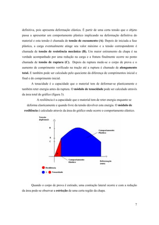7
definitiva, pois apresenta deformação elástica. É partir de uma certa tensão que o objeto
passa a apresentar um comportamento plástico implicando na deformação definitiva do
material e esta tensão é chamada de tensão de escoamento (A). Depois de iniciada a fase
plástica, a carga eventualmente atinge seu valor máximo e a tensão correspondente é
chamada de tensão de resistência mecânica (B). Um maior estiramento da chapa é na
verdade acompanhado por uma redução na carga e a fratura finalmente ocorre no ponto
chamada de tensão de ruptura (C). Depois da ruptura mede-se o corpo de prova e o
aumento de comprimento verificado na tração até a ruptura é chamado de alongamento
total. E também pode ser calculado pelo quociente da diferença de comprimentos inicial e
final e do comprimento inicial.
A tenacidade é a capacidade que o material tem de deformar-se plasticamente e
também reter energia antes da ruptura. O módulo de tenacidade pode ser calculado através
da área total do gráfico (figura 3).
A resiliência é a capacidade que o material tem de reter energia enquanto se
deforma elasticamente e quando livre da tensão devolver esta energia. O módulo de
resiliência é calculado através da área do gráfico onde ocorre o comportamento elástico.
Quando o corpo de prova é estirado, uma contração lateral ocorre e com a redução
da área pode-se observar a estricção de uma certa região da chapa.
 