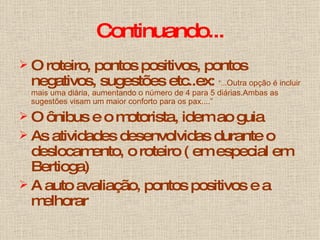 Continuando... O roteiro, pontos positivos, pontos negativos, sugestões etc..ex:  “... Outra opção é incluir mais uma diária, aumentando o número de 4 para 5 diárias.Ambas as sugestões visam um maior conforto para os pax....” O ônibus e o motorista, idem ao guia As atividades desenvolvidas durante o deslocamento, o roteiro ( em especial em Bertioga) A auto avaliação, pontos positivos e a melhorar 