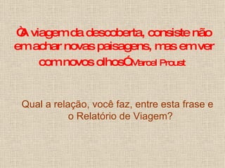 “ A viagem da descoberta, consiste não em achar novas paisagens, mas em ver com novos olhos”   Marcel Proust   Qual a relação, você faz, entre esta frase e o Relatório de Viagem? 