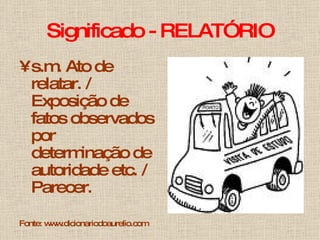 Significado - RELATÓRIO s.m. Ato de relatar. / Exposição de fatos observados por determinação de autoridade etc. / Parecer.  Fonte: www.dicionariodoaurelio.com 