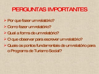 PERGUNTAS IMPORTANTES Por que fazer um relatório? Como fazer um relatório?  Qual a forma de um relatório? O que observar para escrever um relatório? Quais os pontos fundamentais de um relatório para o Programa de Turismo Social? 