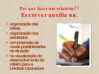 Por que fazer um relatório?? Escrever auxilia na: organização das idéias organização dos resultados compreensão de novas possibilidades de atuação na visualização do desenvolvimento do roteiro para a Unidade Operadora 