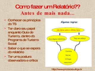 Como fazer um Relatório?? Antes de mais nada... Conhecer os princípios do TS Ter claro seu papel enquanto Guia de Turismo, dentro do Programa de Turismo Social Saber o que se espera do relatório Ter uma postura observadora e crítica http://www.producao.ufrgs.br 