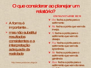 O que considerar ao planejar um relatório? A forma é importante ... mas não substitui resultados consistentes e a interpretação adequada da realidade http://www.producao.ufrgs.br OM MANI PADME HUM Om   fecha a porta para o sofrimento  Ma   fecha a porta que vem da inveja.   Ni   fecha a porta para o sofrimento que vem do desejo.  Pad   fecha a porta para o sofrimento que vem da ignorância   Me   fecha a porta para o sofrimento que vem da ganância   Hum   fecha a porta para o sofrimento que vem da raiva ou ódio  