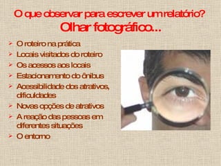 O que observar para escrever um relatório?  Olhar fotográfico... O roteiro na prática Locais visitados do roteiro Os acessos aos locais Estacionamento do ônibus Acessibilidade dos atrativos, dificuldades Novas opções de atrativos A reação das pessoas em diferentes situações O entorno 