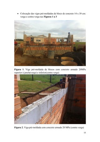  Colocação das vigas pré-moldadas de bloco de concreto 14 x 39 cm:
verga e contra verga nas Figuras 1 a 3

Figura 1. Viga pré-moldada de blocos com concreto armado 20MPa
superior à janela(verga) e inferior(contra verga)

Figura 2. Viga pré-moldada com concreto armado 20 MPa (contra verga)
13

 