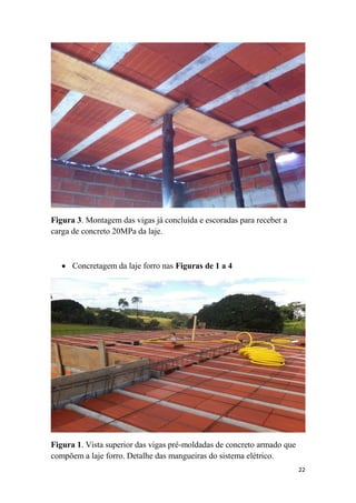 Figura 3. Montagem das vigas já concluída e escoradas para receber a
carga de concreto 20MPa da laje.

 Concretagem da laje forro nas Figuras de 1 a 4

Figura 1. Vista superior das vigas pré-moldadas de concreto armado que
compõem a laje forro. Detalhe das mangueiras do sistema elétrico.
22

 