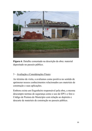 Figura 6. Detalhe comentado na descrição da obra: material
depositado no passeio público.

3 – Avaliação e Considerações Finais:
Ao término da visita, a avaliamos como positiva no sentido de
aprimorar nossos conhecimentos relacionados aos materiais de
construção e suas aplicações.
Embora exista um Engenheiro responsável pela obra, a mesma
descumpre normas de segurança como o uso de EPI´s e fere o
Código de Postura do Município com relação ao depósito e
descarte de materiais de construção no passeio público.

39

 