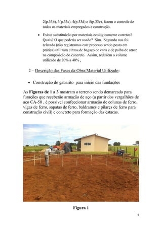 2(p.33b), 3(p.33c), 4(p.33d) e 5(p.33e), fazem o controle de
todos os materiais empregados e construção.
 Existe substituição por materiais ecologicamente corretos?
Quais? O que poderia ser usado? Sim. Segundo nos foi
relatado (não registramos este processo sendo posto em
prática) utilizam cinzas de bagaço de cana e de palha de arroz
na composição do concreto. Assim, reduzem o volume
utilizado de 20% a 40% .

2 – Descrição das Fases da Obra/Material Utilizado:
 Construção do gabarito para início das fundações
As Figuras de 1 a 3 mostram o terreno sendo demarcado para
furações que receberão armação de aço (a partir dos vergalhões de
aço CA-50 , é possível confeccionar armação de colunas de ferro,
vigas de ferro, sapatas de ferro, baldrames e pilares de ferro para
construção civil) e concreto para formação das estacas.

Figura 1
4

 