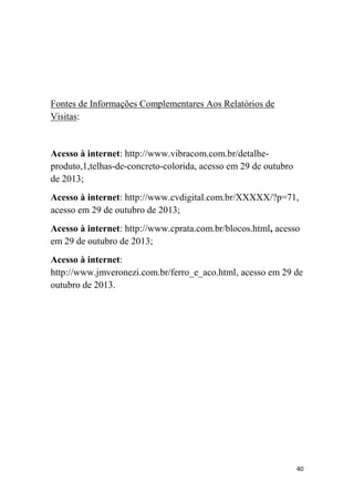 Fontes de Informações Complementares Aos Relatórios de
Visitas:

Acesso à internet: http://www.vibracom.com.br/detalheproduto,1,telhas-de-concreto-colorida, acesso em 29 de outubro
de 2013;
Acesso à internet: http://www.cvdigital.com.br/XXXXX/?p=71,
acesso em 29 de outubro de 2013;
Acesso à internet: http://www.cprata.com.br/blocos.html, acesso
em 29 de outubro de 2013;
Acesso à internet:
http://www.jmveronezi.com.br/ferro_e_aco.html, acesso em 29 de
outubro de 2013.

40

 