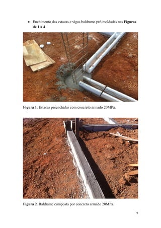  Enchimento das estacas e vigas baldrame pré-moldadas nas Figuras
de 1 a 4

Figura 1. Estacas preenchidas com concreto armado 20MPa.

Figura 2. Baldrame composta por concreto armado 20MPa.
9

 