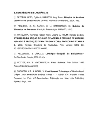 5. REFERÊNCIAS BIBLIOGRÁFICAS
[1] BEZERRA NETO, Egídio & BARRETO, Levy Paes. Métodos de Análises
Químicas em plantas.Recife: UFRPE, Imprensa Universitária, 2004.148p.
[2] FENNEMA, O. R.; PARKIN, K. L.; DAMODARAN, S.; Química de
Alimentos de Fennema. 4a edição. Porto Alegre: ARTMED, 2010.
[3] MATSUURA, Fernando César Akira Urbano & ROLIM, Renata Berbert.
AVALIAÇÃO DA ADIÇÃO DE SUCO DE ACEROLA EM SUCO DE ABACAXI
VISANDO À PRODUÇÃO DE UM "BLEND" COM ALTO TEOR DE VITAMINA
C. 2002. Revista Brasileira de Fruticultura. Print version ISSN doi:
10.1590/S0100-29452002000100030.
[4] NELSON,D.L. e COX,M.M. Lehninger-Princípios de Bioquímica.4ª
Ed.São Paulo: Sarvier,2006.1.232p.
[5] POTTER, N.N. & HOTCHKISS,J.H. Food Science. Fifth Edition. 1995
Aspen Publishing.pagn.590.
[6] SUDHEER, K.P. & INDIRA, V. Post Harvest Tchnology of Horticultural
Crops. 2007 Horticulture Science Series – 7. Editor: K.V. PETER. Series
Foreword by: Prof. M.F.Swaminathan. Publicado por: New India Publishing
Agency. Pagn. 260.
 