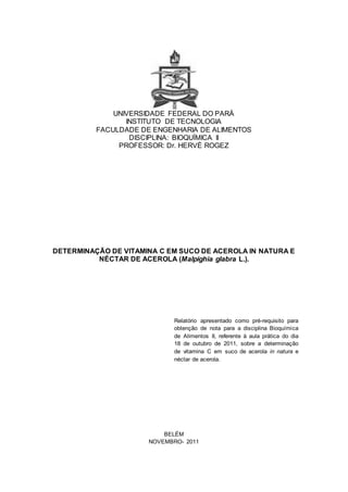 UNIVERSIDADE FEDERAL DO PARÁ
INSTITUTO DE TECNOLOGIA
FACULDADE DE ENGENHARIA DE ALIMENTOS
DISCIPLINA: BIOQUÍMICA II
PROFESSOR: Dr. HERVÉ ROGEZ
DETERMINAÇÃO DE VITAMINA C EM SUCO DE ACEROLA IN NATURA E
NÉCTAR DE ACEROLA (Malpighia glabra L.).
Relatório apresentado como pré-requisito para
obtenção de nota para a disciplina Bioquímica
de Alimentos II, referente à aula prática do dia
18 de outubro de 2011, sobre a determinação
de vitamina C em suco de acerola in natura e
néctar de acerola.
BELÉM
NOVEMBRO- 2011
 