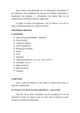 Essa vitamina está relacionada com as propriedades antiescorbuto. A
sua deficiência causa fragilidade nas paredes dos capilares, ocasionando o
sangramento das gengivas e o afrouxamento dos dentes. Além de ser
essencial para a formação da proteína colágeno [5].
O objetivo da prática será determinar o teor de vitamina C em suco in
natura e processado através do método de Tillmans.
2.MATERIAIS E MÉTODOS
2.1.MATERIAIS
 Néctar de maracujá (MARCA - JANDAIA);
 Ácido ascórbico;
 Solução de Tillmans;
 Ácido metafosfórico;
 Balança semi-analítica;
 Bureta;
 Funil;
 Papel filtro;
 Pipetas graduadas de 1 mL, 5 mL, 10 mL e 20 mL;
 Erlenmeyer 125 mL;
 Balão de 500 mL;
 Bécher de 50 mL;
 Espátulas.
2.2.MÉTODOS
Para a análise de vitamina C pelo método de Tillmans foram feitos os
seguintes procedimentos:
2.2.1.Preparo de solução de ácido metafosfórico – ácido acético
Pesou-se 15g de ácido metafosfórico que foi dissolvido em 40 mL de
volumétrico de 500 mL e filtrou-o para um frasco seco. É estável por várias
semanas se mantida sob refrigeração.
 