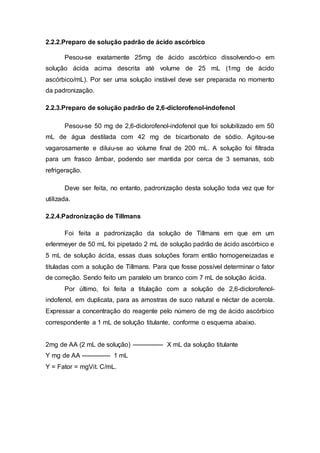 2.2.2.Preparo de solução padrão de ácido ascórbico
Pesou-se exatamente 25mg de ácido ascórbico dissolvendo-o em
solução ácida acima descrita até volume de 25 mL (1mg de ácido
ascórbico/mL). Por ser uma solução instável deve ser preparada no momento
da padronização.
2.2.3.Preparo de solução padrão de 2,6-diclorofenol-indofenol
Pesou-se 50 mg de 2,6-diclorofenol-indofenol que foi solubilizado em 50
mL de água destilada com 42 mg de bicarbonato de sódio. Agitou-se
vagarosamente e diluiu-se ao volume final de 200 mL. A solução foi filtrada
para um frasco âmbar, podendo ser mantida por cerca de 3 semanas, sob
refrigeração.
Deve ser feita, no entanto, padronização desta solução toda vez que for
utilizada.
2.2.4.Padronização de Tillmans
Foi feita a padronização da solução de Tillmans em que em um
erlenmeyer de 50 mL foi pipetado 2 mL de solução padrão de ácido ascórbico e
5 mL de solução ácida, essas duas soluções foram então homogeneizadas e
tituladas com a solução de Tillmans. Para que fosse possível determinar o fator
de correção. Sendo feito um paralelo um branco com 7 mL de solução ácida.
Por último, foi feita a titulação com a solução de 2,6-diclorofenol-
indofenol, em duplicata, para as amostras de suco natural e néctar de acerola.
Expressar a concentração do reagente pelo número de mg de ácido ascórbico
correspondente a 1 mL de solução titulante, conforme o esquema abaixo.
2mg de AA (2 mL de solução) --------------- X mL da solução titulante
Y mg de AA -------------- 1 mL
Y = Fator = mgVit. C/mL.
 