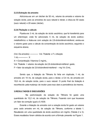 2.2.5.Extração da amostra
Adicionou-se em um bécher de 50 mL, volume da amostra e volume da
solução ácida, para as amostras de suco natural e néctar, e diluiu-se 50 vezes
(suco natural) e 20 vezes (néctar).
2.2.6.Titulação e cálculo
Pipetou-se 3 mL da solução de ácido ascórbico, que foi transferido para
um erlenmeyer, onde foi adicionado 5 mL de solução de ácido acético-
metafosfórico e titulou-se com solução de 2,6-diclorofenol-indofenol, anotou-se
o volume gasto para o cálculo da concentração de ácido ascórbico, seguindo o
esquema abaixo.
(Vol. Da amostra) ------------- Vol. Titulante x F x diluição
1 mL--------------- X
X = Concentração Vitamina C mg/mL.
Vol. Titulante = volume da solução de 2,6-diclorofenol-indifenol gasto.
F = fator da solução de 2,6-diclorofenol-indofenol – mg Vit. C/mL.
Sendo que, a titulação de Tillmans foi feita em duplicata, 1 mL de
amostra em 19 mL de solução ácida, para o néctar, e 0,4 mL de amostra em
19,6 mL de solução ácida, para o suco natural. O ponto final da titulação é
reconhecido pela mudança de incolor para rosa claro e persistência da mesma.
3.RESULTADOS E DISCUSSÕES
Na padronização da solução de Tillmans foi gasto uma
quantidade de 12,2 mL de solução de Tillmans. Fazendo com que houvesse
um fator de correção igual a 0,1639.
Durante a titulação da amostra com a solução ácida foi gasto um volume
para cada amostra em mL de solução de Tillmans, conforme a tabela 1.
Resultando em uma quantidade de ácido ascórbico em mg/mL (Tabela 2 e 3).
Esses resultados foram obtidos de acordo com a fórmula presente na Figura 1.
 