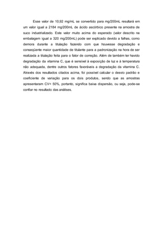 Esse valor de 10,92 mg/mL se convertido para mg/200mL resultará em
um valor igual a 2184 mg/200mL de ácido ascórbico presente na amostra de
suco industrializado. Este valor muito acima do esperado (valor descrito na
embalagem igual a 320 mg/200mL) pode ser explicado devido a falhas, como
demora durante a titulação fazendo com que houvesse degradação e
conseqüente maior quantidade de titulante para a padronização na hora de ser
realizada a titulação feita para o fator de correção. Além de também ter havido
degradação da vitamina C, que é sensível à exposição de luz e à temperatura
não adequada, dentre outros fatores favoráveis a degradação da vitamina C.
Através dos resultados citados acima, foi possível calcular o desvio padrão e
coeficiente de variação para os dois produtos, sendo que as amostras
apresentaram CV< 50%, portanto, significa baixa dispersão, ou seja, pode-se
confiar no resultado das análises.
 