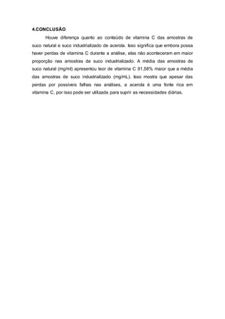4.CONCLUSÃO
Houve diferença quanto ao conteúdo de vitamina C das amostras de
suco natural e suco industrializado de acerola. Isso significa que embora possa
haver perdas de vitamina C durante a análise, elas não aconteceram em maior
proporção nas amostras de suco industrializado. A média das amostras de
suco natural (mg/ml) apresentou teor de vitamina C 91,58% maior que a média
das amostras de suco industrializado (mg/mL). Isso mostra que apesar das
perdas por possíveis falhas nas análises, a acerola é uma fonte rica em
vitamina C, por isso pode ser utilizada para suprir as necessidades diárias.
 