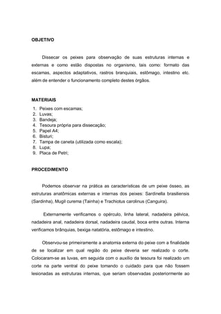 OBJETIVO
Dissecar os peixes para observação de suas estruturas internas e
externas e como estão dispostas no organismo, tais como: formato das
escamas, aspectos adaptativos, rastros branquiais, estômago, intestino etc.
além de entender o funcionamento completo destes órgãos.
MATERIAIS
1. Peixes com escamas;
2. Luvas;
3. Bandeja;
4. Tesoura própria para dissecação;
5. Papel A4;
6. Bisturi;
7. Tampa de caneta (utilizada como escala);
8. Lupa;
9. Placa de Petri;
PROCEDIMENTO
Podemos observar na prática as características de um peixe ósseo, as
estruturas anatômicas externas e internas dos peixes: Sardinella brasiliensis
(Sardinha), Mugil curema (Tainha) e Trachiotus carolinus (Canguira).
Externamente verificamos o opérculo, linha lateral, nadadeira pélvica,
nadadeira anal, nadadeira dorsal, nadadeira caudal, boca entre outras. Interna
verificamos brânquias, bexiga natatória, estômago e intestino.
Observou-se primeiramente a anatomia externa do peixe com a finalidade
de se localizar em qual região do peixe deveria ser realizado o corte.
Colocaram-se as luvas, em seguida com o auxílio da tesoura foi realizado um
corte na parte ventral do peixe tomando o cuidado para que não fossem
lesionadas as estruturas internas, que seriam observadas posteriormente ao
 