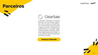 Parceiros
Conheça a Clearsale
A ClearSale é especialista em soluções
antifraude nos mais diversos segmen-
tos, como e-commerce, mercado finan-
ceiro, vendas diretas, telecomunicações
e seguros, incluindo o mapeamento do
comportamento do consumidor digital.
A empresa equilibra tecnologia e profis-
sionais especializados para entregar va-
lor aos clientes e fomentar cada vez mais
confiança no mercado.
p. 45
 