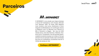 Parceiros
Conheça o ANYMARKET
O ANYMARKET é uma solução que integra empresas
a mais de 50 marketplaces, como Amazon, Mercado
Livre, Netshoes, Dafiti, Via Varejo, B2W, Magazine
Luiza, Carrefour, entre outros. Atualmente é o único
Integrador de Marketplaces com certificação máxima
no Magazine Luiza e no Mercado Livre: Platinum no
MELI e Diamante no Magalu. São mais de 2.000
clientes ativos, entre eles Electrolux, Netshoes, Acer,
entre outros. Considerado o hub dos grandes players,
a plataforma atende empresas com venda on-line que
precisam de uma operação simples, ágil e centralizada
para atuar em marketplaces, processando mais de 1.4
milhões de vendas por mês.
p. 46
 
