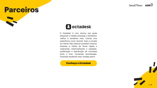 Parceiros
Conheça a Octadesk
A Octadesk é uma startup que ajuda
pequenas e médias empresas a atenderem
melhor e venderem mais, criando uma
experiência única durante toda a jornada
do cliente. Pelo sistema é possível conectar
empresa e cliente de forma rápida e
organizada, potencializando a captação,
qualificação e distribuição de conversas
entre o time. Conversas centralizadas.
Empresas vendendo mais. Simples assim!
p. 48
 