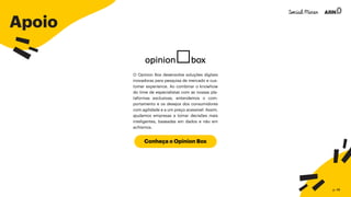 Apoio
O Opinion Box desenvolve soluções digitais
inovadoras para pesquisa de mercado e cus-
tomer experience. Ao combinar o knowhow
do time de especialistas com as nossas pla-
taformas exclusivas, entendemos o com-
portamento e os desejos dos consumidores
com agilidade e a um preço acessível. Assim,
ajudamos empresas a tomar decisões mais
inteligentes, baseadas em dados e não em
achismos.
Conheça o Opinion Box
p. 49
 