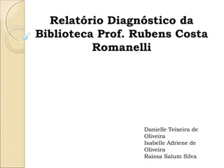    
Relatório Diagnóstico da
Biblioteca Prof. Rubens Costa
Romanelli
Danielle Teixeira de
Oliveira
Isabelle Adriene de
Oliveira
Raissa Salum Silva
 