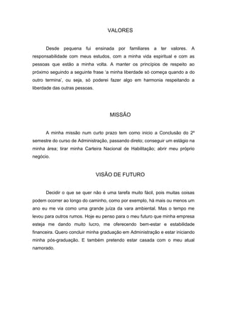VALORES


      Desde pequena fui         ensinada por familiares   a   ter valores.   A
responsabilidade com meus estudos, com a minha vida espiritual e com as
pessoas que estão a minha volta. A manter os princípios de respeito ao
próximo seguindo a seguinte frase ‘a minha liberdade só começa quando a do
outro termina’, ou seja, só poderei fazer algo em harmonia respeitando a
liberdade das outras pessoas.




                                      MISSÃO


      A minha missão num curto prazo tem como inicio a Conclusão do 2º
semestre do curso de Administração, passando direto; conseguir um estágio na
minha área; tirar minha Carteira Nacional de Habilitação; abrir meu próprio
negócio.



                                VISÃO DE FUTURO


      Decidir o que se quer não é uma tarefa muito fácil, pois muitas coisas
podem ocorrer ao longo do caminho, como por exemplo, há mais ou menos um
ano eu me via como uma grande juíza da vara ambiental. Mas o tempo me
levou para outros rumos. Hoje eu penso para o meu futuro que minha empresa
esteja me dando muito lucro, me oferecendo bem-estar e estabilidade
financeira. Quero concluir minha graduação em Administração e estar iniciando
minha pós-graduação. E também pretendo estar casada com o meu atual
namorado.
 