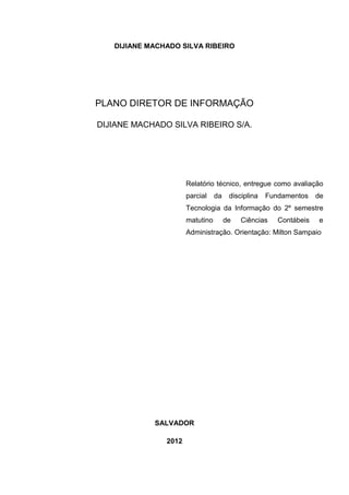 DIJIANE MACHADO SILVA RIBEIRO




PLANO DIRETOR DE INFORMAÇÃO

DIJIANE MACHADO SILVA RIBEIRO S/A.




                      Relatório técnico, entregue como avaliação
                      parcial    da    disciplina   Fundamentos    de
                      Tecnologia da Informação do 2º semestre
                      matutino        de   Ciências    Contábeis   e
                      Administração. Orientação: Milton Sampaio




            SALVADOR

               2012
 