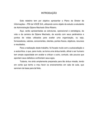 INTRODUÇÃO


      Este relatório tem por objetivo apresentar o Plano de Diretor de
Informações – PDI da VOCÊ S/A, utilizando como objeto de estudo a estudante
de Administração Dijiane Machado Silva Ribeiro.
      Aqui, serão apresentadas as estruturas, operacional e estratégica, da
vida e da carreira de Dijiane Machado, de acordo com seus parâmetros e
pontos de vistas utilizados para avaliar uma organização, ou seja,
fornecedores, valores, concorrentes, clientes, pontos fracos, objetivos, recursos
e resultados.
      Para a realização deste trabalho, foi focado muito com a autoavaliação e
a autocrítica, o que, para muito, se torna uma árdua tarefa, afinal o ser humano
tem ampla capacidade em avaliar e criticar o outro, contudo, são poucos que
apontam seus defeitos e enfrentam seus egos.
      Todavia, me sinto amplamente preparada para tão árdua missão, tendo
em conta que tenho a meu favor os ensinamentos em sala de aula, que
serviram de base para tal feito.
 