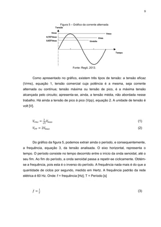 9
Figura 5 – Gráfico da corrente alternada
Fonte: Regô, 2013.
Como apresentado no gráfico, existem três tipos de tensão: a tensão eficaz
(Vrms), equação 1, tensão comercial cuja potência é a mesma, seja corrente
alternada ou contínua; tensão máxima ou tensão de pico, é a máxima tensão
alcançada pelo circuito; apresenta-se, ainda, a tensão média, não abordada nesse
trabalho. Há ainda a tensão de pico à pico (Vpp), equação 2. A unidade de tensão é
volt [V].
𝑉𝑟 𝑚𝑠 =
1
√2
𝑉𝑚 𝑎𝑥 (1)
𝑉𝑃𝑃 = 2𝑉𝑚𝑎𝑥 (2)
Do gráfico da figura 5, podemos extrair ainda o período, e consequentemente,
a frequência, equação 3, da tensão analisada. O eixo horizontal, representa o
tempo. O período consiste no tempo decorrido entre o início da onda senoidal, até o
seu fim. Ao fim do período, a onda senoidal passa a repetir-se ciclicamente. Obtém-
se a frequência, pois esta é o inverso do período. A frequência nada mais é do que a
quantidade de ciclos por segundo, medido em Hertz. A frequência padrão da rede
elétrica é 60 Hz. Onde: f = frequência [Hz]; T = Período [s]
𝑓 =
1
𝑇
(3)
 