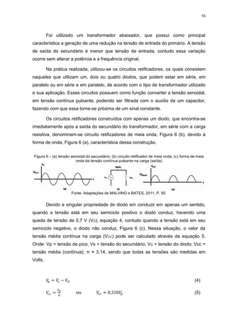 10
Foi utilizado um transformador abaixador, que possui como principal
característica a geração de uma redução na tensão de entrada do primário. A tensão
de saída do secundário é menor que tensão de entrada, contudo essa variação
ocorre sem alterar a potência e a frequência original.
Na prática realizada, utilizou-se os circuitos retificadores, os quais consistem
naqueles que utilizam um, dois ou quatro diodos, que podem estar em série, em
paralelo ou em série e em paralelo, de acordo com o tipo de transformador utilizado
e sua aplicação. Esses circuitos possuem como função converter a tensão senoidal,
em tensão contínua pulsante, podendo ser filtrada com o auxílio de um capacitor,
fazendo com que essa torne-se próxima de um sinal constante.
Os circuitos retificadores construídos com apenas um diodo, que encontra-se
imediatamente após a saída do secundário do transformador, em série com a carga
resistiva, denominam-se circuito retificadores de meia onda, Figura 6 (b), devido à
forma de onda, Figura 6 (a), característica dessa construção.
Figura 6 – (a) tensão senoidal do secundário; (b) circuito retificador de meia onda; (c) forma de meia
onda da tensão contínua pulsante na carga (saída)
Fonte: Adaptações de MALVINO e BATES, 2011, P. 90.
Devido a singular propriedade do diodo em conduzir em apenas um sentido,
quando a tensão está em seu semiciclo positivo o diodo conduz, havendo uma
queda de tensão de 0,7 V (VD), equação 4, contudo quando a tensão está em seu
semiciclo negativo, o diodo não conduz, Figura 6 (c). Nessa situação, o valor da
tensão média contínua na carga (VCC) pode ser calculado através da equação 5.
Onde: Vp = tensão de pico; Vs = tensão do secundário; VD = tensão do diodo; Vcc =
tensão média (contínua); π ≈ 3,14, sendo que todas as tensões são medidas em
Volts.
𝑉𝑝 = 𝑉𝑠 − 𝑉𝐷 (4)
𝑉𝑐𝑐 =
𝑉𝑝
𝜋
ou 𝑉𝑐𝑐 ≈ 0,318𝑉𝑝 (5)
 