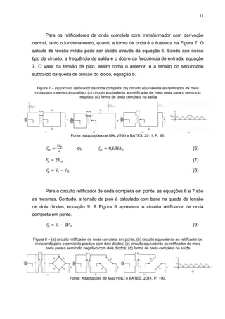 11
Para os retificadores de onda completa com transformador com derivação
central, tanto o funcionamento, quanto a forma de onda é a ilustrada na Figura 7. O
calcula da tensão média pode ser obtido através da equação 6. Sendo que nesse
tipo de circuito, a frequência de saída é o dobro da frequência de entrada, equação
7. O valor da tensão de pico, assim como o anterior, é a tensão do secundário
subtraído da queda de tensão do diodo, equação 8.
Figura 7 – (a) circuito retificador de onda completa; (b) circuito equivalente ao retificador de meia
onda para o semiciclo positivo; (c) circuito equivalente ao retificador de meia onda para o semiciclo
negativo; (d) forma de onda completa na saída
Fonte: Adaptações de MALVINO e BATES, 2011, P. 96.
𝑉𝑐 𝑐 =
2𝑉𝑝
𝜋
ou 𝑉𝑐 𝑐 ≈ 0,636𝑉𝑝 (6)
𝐹𝑠 = 2𝐹𝑒𝑛 (7)
𝑉𝑝 = 𝑉𝑠 − 𝑉𝐷 (8)
Para o circuito retificador de onda completa em ponte, as equações 6 e 7 são
as mesmas. Contudo, a tensão de pico é calculado com base na queda de tensão
de dois diodos, equação 9. A Figura 8 apresenta o circuito retificador de onda
completa em ponte.
𝑉𝑝 = 𝑉𝑠 − 2𝑉𝐷 (9)
Figura 8 – (a) circuito retificador de onda completa em ponte; (b) circuito equivalente ao retificador de
meia onda para o semiciclo positivo com dois diodos; (c) circuito equivalente ao retificador de meia
onda para o semiciclo negativo com dois diodos; (d) forma de onda completa na saída
Fonte: Adaptações de MALVINO e BATES, 2011, P. 100.
 