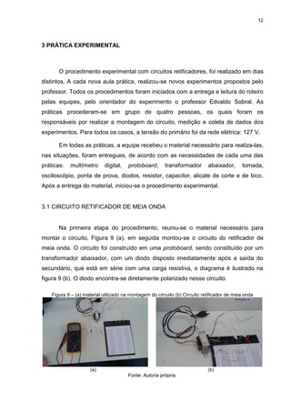 12
3 PRÁTICA EXPERIMENTAL
O procedimento experimental com circuitos retificadores, foi realizado em dias
distintos. A cada nova aula prática, realizou-se novos experimentos propostos pelo
professor. Todos os procedimentos foram iniciados com a entrega e leitura do roteiro
pelas equipes, pelo orientador do experimento o professor Edvaldo Sobral. As
práticas procederam-se em grupo de quatro pessoas, os quais foram os
responsáveis por realizar a montagem do circuito, medição e coleta de dados dos
experimentos. Para todos os casos, a tensão do primário foi da rede elétrica: 127 V.
Em todas as práticas, a equipe recebeu o material necessário para realiza-las,
nas situações, foram entregues, de acordo com as necessidades de cada uma das
práticas: multímetro digital, protoboard, transformador abaixador, tomada,
osciloscópio, ponta de prova, diodos, resistor, capacitor, alicate de corte e de bico.
Após a entrega do material, iniciou-se o procedimento experimental.
3.1 CIRCUITO RETIFICADOR DE MEIA ONDA
Na primeira etapa do procedimento, reuniu-se o material necessário para
montar o circuito, Figura 9 (a), em seguida montou-se o circuito do retificador de
meia onda. O circuito foi construído em uma protoboard, sendo constituído por um
transformador abaixador, com um diodo disposto imediatamente após a saída do
secundário, que está em série com uma carga resistiva, o diagrama é ilustrado na
figura 9 (b). O diodo encontra-se diretamente polarizado nesse circuito.
Figura 9 – (a) material utilizado na montagem do circuito (b) Circuito retificador de meia onda
(a) (b)
Fonte: Autoria própria.
 