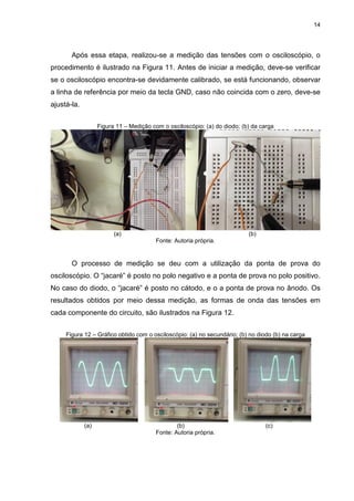 14
Após essa etapa, realizou-se a medição das tensões com o osciloscópio, o
procedimento é ilustrado na Figura 11. Antes de iniciar a medição, deve-se verificar
se o osciloscópio encontra-se devidamente calibrado, se está funcionando, observar
a linha de referência por meio da tecla GND, caso não coincida com o zero, deve-se
ajustá-la.
Figura 11 – Medição com o osciloscópio: (a) do diodo; (b) da carga
(a) (b)
Fonte: Autoria própria.
O processo de medição se deu com a utilização da ponta de prova do
osciloscópio. O “jacaré” é posto no polo negativo e a ponta de prova no polo positivo.
No caso do diodo, o “jacaré” é posto no cátodo, e o a ponta de prova no ânodo. Os
resultados obtidos por meio dessa medição, as formas de onda das tensões em
cada componente do circuito, são ilustrados na Figura 12.
Figura 12 – Gráfico obtido com o osciloscópio: (a) no secundário; (b) no diodo (b) na carga
(a) (b) (c)
Fonte: Autoria própria.
 