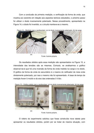 16
Com a conclusão da primeira medição, e verificação da forma de onda, que
mostrou-se coerente em relação aos aspectos teóricos estudados, o próximo passo
foi utilizar o diodo inversamente polarizado. Nesse procedimento, apresentado na
Figura 14, o diodo foi invertido, e o circuito manteve-se o mesmo.
Figura 14 – Medição com o osciloscópio: (a) do diodo inversamente polarizado; (b) da carga
(a) (b)
Fonte: Autoria própria.
Os resultados obtidos após essa medição são apresentados na Figura 15, a
intensidade das tensões são as mesmas. Contudo, se analisarmos o gráfico
observar-se-á que há uma inversão da forma de onda medida na carga e no diodo.
O gráfico da forma de onda do secundário é o mesmo do retificador de meia onda
diretamente polarizado, por isso o mesmo não foi apresentado. A base de tempo da
medição foram 5 ms/div e do eixo das ordenadas 5 V/div.
Figura 15 – Gráfico obtido com o osciloscópio: (a) do diodo inversamente polarizado; (b) da carga
(a) (b)
Fonte: Autoria própria.
O roteiro do experimento solicitou que fosse construída nova tabela para
apresentar os resultados obtidos, porém por se tratar de mesma situação, com
 