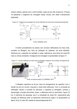 17
mesmo valores, apenas com o sinal invertido, optou-se pro não construí-lo. A Figura
16 apresenta o diagrama de montagem desse circuito com diodo inversamente
polarizado.
Figura 16 – Diagrama de montagem do circuito retificador de meia onda inversamente polarizado
Fonte: CORRADI, 2014.
O último procedimento da prática com circuitos retificadores de meia onda,
consistiu na filtragem, por meio da utilização do capacitor, do sinal retificado.
Adicionou-se o capacitor em paralelo à carga, obtendo-se uma forma de onda DC
mais ou menos constante. O diagrama de montagem é apresentado na figura 17.
Figura 17 – Circuito retificador de meia onda com filtragem capacitiva: (a) montado; (b) Diagrama de
montagem
(a) (b)
Fonte: (a) Autoria própria; (b) CORRADI, 2014.
A filtragem capacitiva se dá por meio do carregamento do capacitor com a
tensão de pico do circuito, enquanto o diodo está retificando. Com a conclusão da
retificação, devido a inversão do semiciclo, o capacitor já carregado, começa a
descarregar a tensão diminuindo, assim, a diferença entre os semiciclos, Figura 18
(a). O elemento da descarga, que é a ondulação de saída AC, responsável pela
redução da diferença entre os elementos denomina-se ripple e é apresentado na
figura 18 (b). O valor DC medido foi aproximadamente 20 V.
 