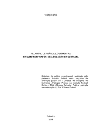 VICTOR SAID
RELATÓRIO DE PRÁTICA EXPERIMENTAL:
CIRCUITO RETIFICADOR: MEIA ONDA E ONDA COMPLETA
Relatório de prática experimental, solicitado pelo
professor Edvaldo Sobral, como requisito de
avaliação parcial da I Unidade da disciplina de
Eletrônica Analógica Prática, no Instituto Federal
Bahia – IFBA, Câmpus Salvador. Prática realizada
sob orientação do Prof. Edvaldo Sobral.
Salvador
2014
 