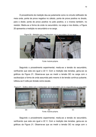 19
O procedimento de medição deu-se justamente como no circuito retificador de
meia onda, ponta de prova negativa no cátodo, ponta de prova positiva no ânodo,
para o diodo; ponta de prova positiva no polo positivo, e o inverso também, no
resistor. Mediu-se a forma de onda no secundário, na carga e nos diodos, a Figura
20 apresenta a medição no secundário e na carga.
Figura 20 – Medição com o osciloscópio: (a) no secundário; (b) na carga
(a) (b)
Fonte: Autoria própria.
Seguindo o procedimento experimental, mediu-se a tensão do secundário,
verificando que esta era igual a 22 V. Com a medição das tensões, gerou-se os
gráficos da Figura 21. Observa-se que ao medir a tensão DC na carga com o
osciloscópio a forma de onda assumida pelo mesmo é de tensão contínua pulsante.
Utilizou-se 5 volts por divisão como escala.
Figura 21 – Gráfico obtido com o osciloscópio: (a) no secundário; (b) na carga [AC] (b) na carga [DC]
(a) (b) (c)
Fonte: Autoria própria.
Seguindo o procedimento experimental, mediu-se a tensão do secundário,
verificando que esta era igual a 22 V. Com a medição das tensões, gerou-se os
gráficos da Figura 21. Observa-se que ao medir a tensão DC na carga com o
 