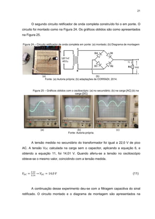 21
O segundo circuito retificador de onda completa construído foi o em ponte. O
circuito foi montado como na Figura 24. Os gráficos obtidos são como apresentados
na Figura 25.
Figura 24 – Circuito retificador de onda completa em ponte: (a) montado; (b) Diagrama de montagem
(a) (b)
Fonte: (a) Autoria própria; (b) adaptações de CORRADI, 2014.
Figura 25 – Gráficos obtidos com o osciloscópio: (a) no secundário; (b) na carga [AC] (b) na
carga [DC]
(a) (b) (c)
Fonte: Autoria própria.
A tensão medida no secundário do transformador foi igual a 22,0 V de pico
AC. A tensão VDC calculada na carga sem o capacitor, aplicando a equação 6, e
obtendo a equação 11, foi 14,01 V. Quando aferiu-se a tensão no osciloscópio
obteve-se o mesmo valor, coincidindo com a tensão medida.
𝑉𝐷𝐶 =
2∙22
3,14
→ 𝑉𝐷𝐶 = 14,0 𝑉 (11)
A continuação desse experimento deu-se com a filtragem capacitiva do sinal
retificado. O circuito montado e o diagrama de montagem são apresentados na
 