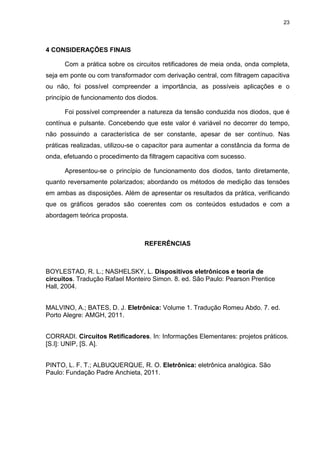23
4 CONSIDERAÇÕES FINAIS
Com a prática sobre os circuitos retificadores de meia onda, onda completa,
seja em ponte ou com transformador com derivação central, com filtragem capacitiva
ou não, foi possível compreender a importância, as possíveis aplicações e o
princípio de funcionamento dos diodos.
Foi possível compreender a natureza da tensão conduzida nos diodos, que é
contínua e pulsante. Concebendo que este valor é variável no decorrer do tempo,
não possuindo a característica de ser constante, apesar de ser contínuo. Nas
práticas realizadas, utilizou-se o capacitor para aumentar a constância da forma de
onda, efetuando o procedimento da filtragem capacitiva com sucesso.
Apresentou-se o princípio de funcionamento dos diodos, tanto diretamente,
quanto reversamente polarizados; abordando os métodos de medição das tensões
em ambas as disposições. Além de apresentar os resultados da prática, verificando
que os gráficos gerados são coerentes com os conteúdos estudados e com a
abordagem teórica proposta.
REFERÊNCIAS
BOYLESTAD, R. L.; NASHELSKY, L. Dispositivos eletrônicos e teoria de
circuitos. Tradução Rafael Monteiro Simon. 8. ed. São Paulo: Pearson Prentice
Hall, 2004.
MALVINO, A.; BATES, D. J. Eletrônica: Volume 1. Tradução Romeu Abdo. 7. ed.
Porto Alegre: AMGH, 2011.
CORRADI. Circuitos Retificadores. In: Informações Elementares: projetos práticos.
[S.l]: UNIP, [S. A].
PINTO, L. F. T.; ALBUQUERQUE, R. O. Eletrônica: eletrônica analógica. São
Paulo: Fundação Padre Anchieta, 2011.
 