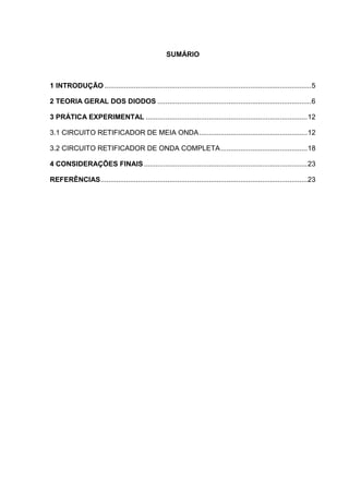 SUMÁRIO
1 INTRODUÇÃO .........................................................................................................5
2 TEORIA GERAL DOS DIODOS ..............................................................................6
3 PRÁTICA EXPERIMENTAL ..................................................................................12
3.1 CIRCUITO RETIFICADOR DE MEIA ONDA.......................................................12
3.2 CIRCUITO RETIFICADOR DE ONDA COMPLETA............................................18
4 CONSIDERAÇÕES FINAIS...................................................................................23
REFERÊNCIAS.........................................................................................................23
 