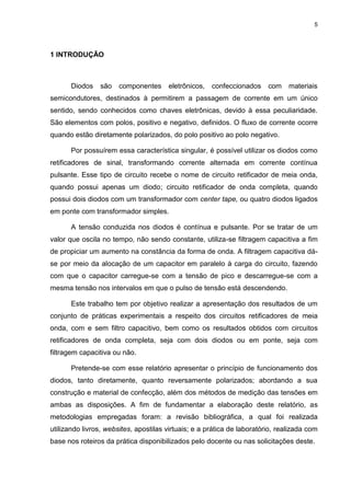 5
1 INTRODUÇÃO
Diodos são componentes eletrônicos, confeccionados com materiais
semicondutores, destinados à permitirem a passagem de corrente em um único
sentido, sendo conhecidos como chaves eletrônicas, devido à essa peculiaridade.
São elementos com polos, positivo e negativo, definidos. O fluxo de corrente ocorre
quando estão diretamente polarizados, do polo positivo ao polo negativo.
Por possuírem essa característica singular, é possível utilizar os diodos como
retificadores de sinal, transformando corrente alternada em corrente contínua
pulsante. Esse tipo de circuito recebe o nome de circuito retificador de meia onda,
quando possui apenas um diodo; circuito retificador de onda completa, quando
possui dois diodos com um transformador com center tape, ou quatro diodos ligados
em ponte com transformador simples.
A tensão conduzida nos diodos é contínua e pulsante. Por se tratar de um
valor que oscila no tempo, não sendo constante, utiliza-se filtragem capacitiva a fim
de propiciar um aumento na constância da forma de onda. A filtragem capacitiva dá-
se por meio da alocação de um capacitor em paralelo à carga do circuito, fazendo
com que o capacitor carregue-se com a tensão de pico e descarregue-se com a
mesma tensão nos intervalos em que o pulso de tensão está descendendo.
Este trabalho tem por objetivo realizar a apresentação dos resultados de um
conjunto de práticas experimentais a respeito dos circuitos retificadores de meia
onda, com e sem filtro capacitivo, bem como os resultados obtidos com circuitos
retificadores de onda completa, seja com dois diodos ou em ponte, seja com
filtragem capacitiva ou não.
Pretende-se com esse relatório apresentar o princípio de funcionamento dos
diodos, tanto diretamente, quanto reversamente polarizados; abordando a sua
construção e material de confecção, além dos métodos de medição das tensões em
ambas as disposições. A fim de fundamentar a elaboração deste relatório, as
metodologias empregadas foram: a revisão bibliográfica, a qual foi realizada
utilizando livros, websites, apostilas virtuais; e a prática de laboratório, realizada com
base nos roteiros da prática disponibilizados pelo docente ou nas solicitações deste.
 